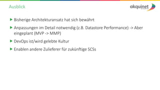 Ausblick
„ Bisherige Architekturansatz hat sich bewährt
„ Anpassungen im Detail notwendig (z.B. Datastore Performance) -> Aber
eingeplant (MVP -> MMP)
„ DevOps ist/wird gelebte Kultur
„ Enablen andere Zulieferer für zukünftige SCSs
 