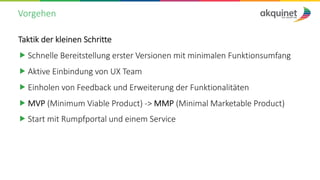 Vorgehen
Taktik der kleinen Schritte
„ Schnelle Bereitstellung erster Versionen mit minimalen Funktionsumfang
„ Aktive Einbindung von UX Team
„ Einholen von Feedback und Erweiterung der Funktionalitäten
„ MVP (Minimum Viable Product) -> MMP (Minimal Marketable Product)
„ Start mit Rumpfportal und einem Service
 