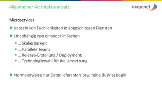 Allgemeiner Architekturansatz
Microservices
„ Kapseln von Fachlichkeiten in abgeschlossen Diensten
„ Unabhängig von einander in Sachen
§ … Skalierbarkeit
§ ... Parallele Teams
§ … Release-Erstellung / Deployment
§ … Technologiewahl für die Umsetzung
„ Normalerweise nur Datenlieferanten bzw. reine Businesslogik
 
