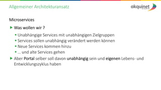 Allgemeiner Architekturansatz
Microservices
„ Was wollen wir ?
§ Unabhängige Services mit unabhängigen Zielgruppen
§ Services sollen unabhängig verändert werden können
§ Neue Services kommen hinzu
§ … und alte Services gehen
„ Aber Portal selber soll davon unabhängig sein und eigenen Lebens- und
Entwicklungszyklus haben
 