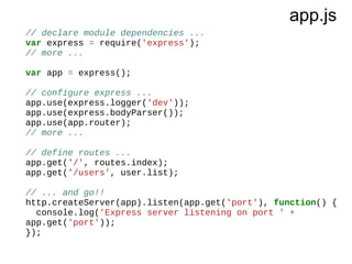 app.js
// declare module dependencies ...
var express = require('express');
// more ...
var app = express();
// configure express ...
app.use(express.logger('dev'));
app.use(express.bodyParser());
app.use(app.router);
// more ...
// define routes ...
app.get('/', routes.index);
app.get('/users', user.list);
// ... and go!!
http.createServer(app).listen(app.get('port'), function() {
console.log('Express server listening on port ' +
app.get('port'));
});

 