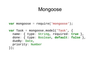 Mongoose
var mongoose = require('mongoose');
var Task = mongoose.model('Task', {
name: { type: String, required: true },
done: { type: Boolean, default: false },
dueBy: Date,
priority: Number
});

 