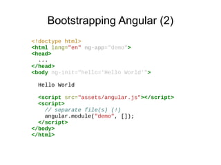 Bootstrapping Angular (2)
<!doctype html>
<html lang="en" ng-app="demo">
<head>
...
</head>
<body ng-init="hello='Hello World'">
Hello World
<script src="assets/angular.js"></script>
<script>
// separate file(s) (!)
angular.module("demo", []);
</script>
</body>
</html>

 