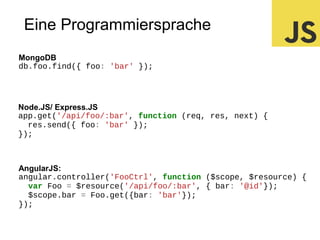 Eine Programmiersprache
MongoDB
db.foo.find({ foo: 'bar' });

Node.JS/ Express.JS
app.get('/api/foo/:bar', function (req, res, next) {
res.send({ foo: 'bar' });
});

AngularJS:
angular.controller('FooCtrl', function ($scope, $resource) {
var Foo = $resource('/api/foo/:bar', { bar: '@id'});
$scope.bar = Foo.get({bar: 'bar'});
});

 