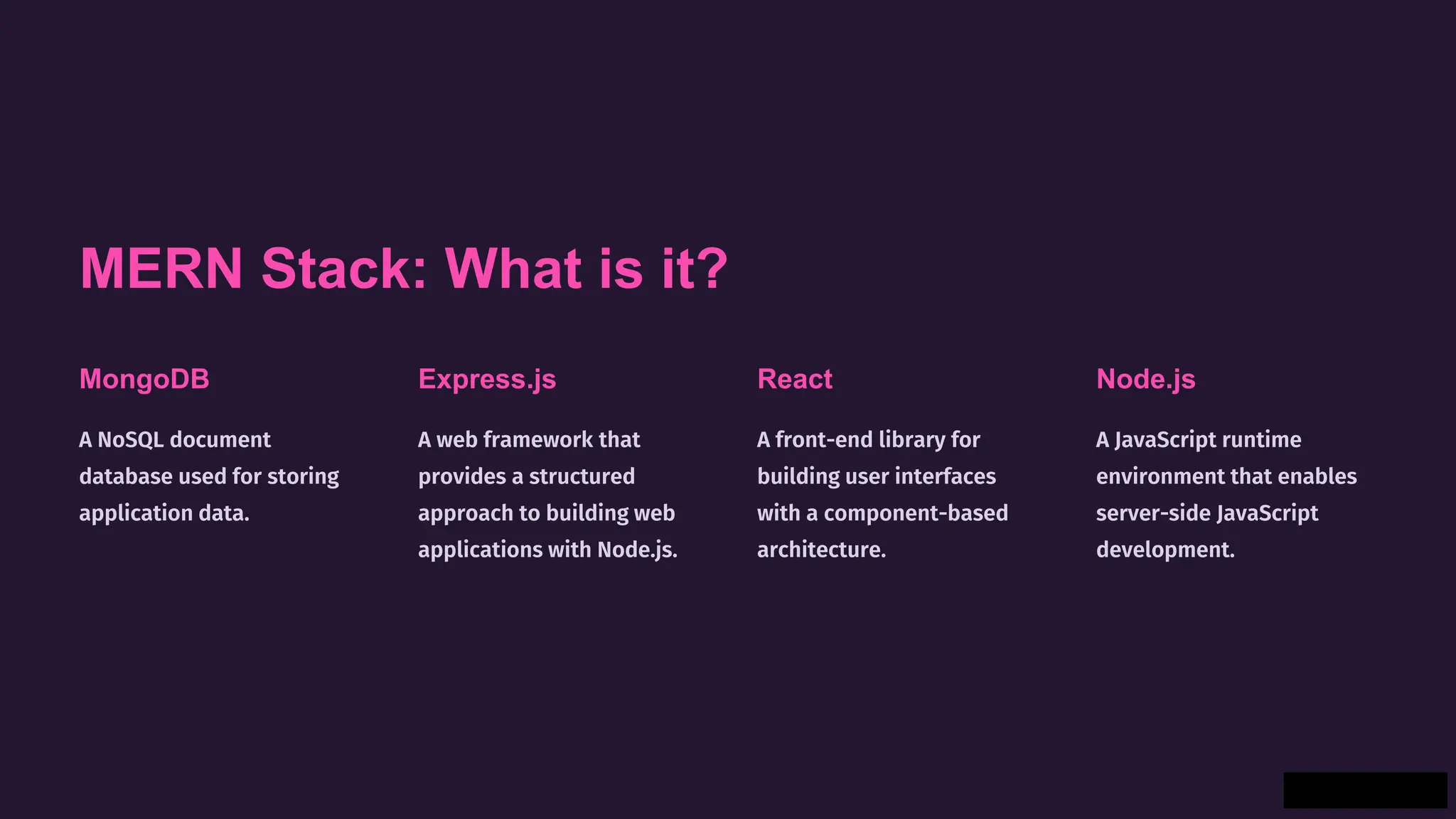 MERN Stack: What is it?
MongoDB
A NoSQL document
database used for storing
application data.
Express.js
A web framework that
provides a structured
approach to building web
applications with Node.js.
React
A front-end library for
building user interfaces
with a component-based
architecture.
Node.js
A JavaScript runtime
environment that enables
server-side JavaScript
development.
 