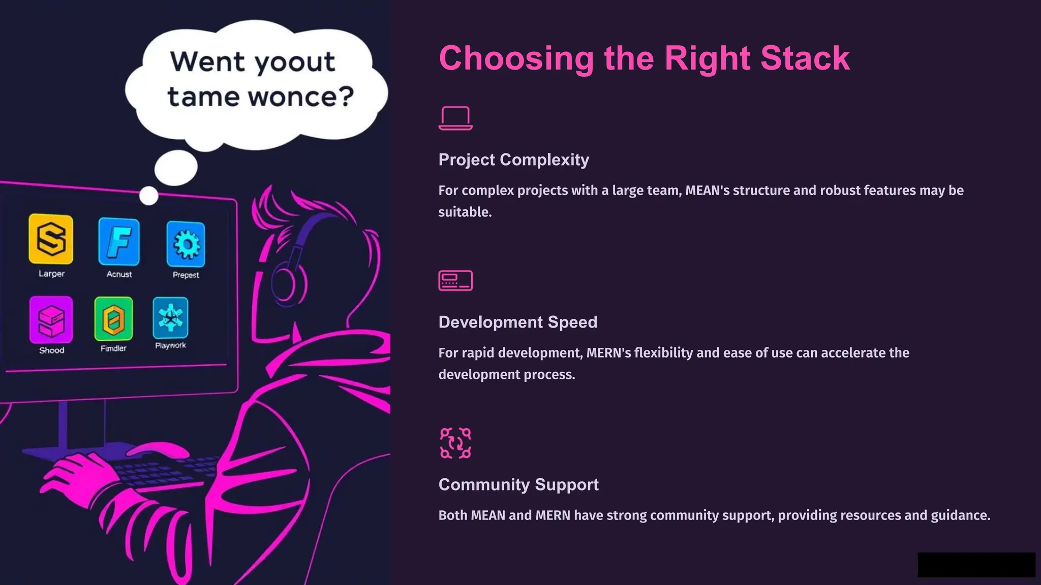 Choosing the Right Stack
Project Complexity
For complex projects with a large team, MEAN's structure and robust features may be
suitable.
Development Speed
For rapid development, MERN's flexibility and ease of use can accelerate the
development process.
Community Support
Both MEAN and MERN have strong community support, providing resources and guidance.
 