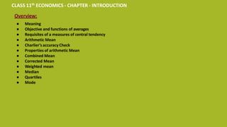 CLASS 11th ECONOMICS - CHAPTER - INTRODUCTION
Overview:
● Meaning
● Objective and functions of averages
● Requisites of a measures of central tendency
● Arithmetic Mean
● Charlier’s accuracy Check
● Properties of arithmetic Mean
● Combined Mean
● Corrected Mean
● Weighted mean
● Median
● Quartiles
● Mode
 