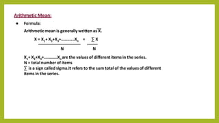 Arithmetic Mean:
● Formula:
Arithmetic mean is generally written as X.
X = X1+ X2+X3+...........Xn = ∑ X
N N
X1+ X2+X3+...........Xn are the values of different items in the series.
N = total number of items
∑ is a sign called sigma.It refers to the sum total of the values of different
items in the series.
 