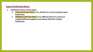 Types of Arithmetic Mean:
● Arithmetic mean is of two types:-
● Simple Arithmetic Mean: In it, all items of a series are given equal
importance.
● Weighted Arithmetic Mean: In it, different items of a series are
assigneddifferent weights in accordance with their relative
importance.
 