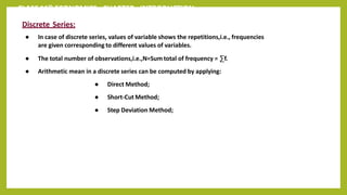 CLASS 11th ECONOMICS - CHAPTER - INTRODUCTION
Discrete Series:
● In case of discrete series, values of variable shows the repetitions,i.e., frequencies
are given corresponding to different values of variables.
● The total number of observations,i.e.,N=Sum total of frequency = ∑f.
● Arithmetic mean in a discrete series can be computed by applying:
● Direct Method;
● Short-Cut Method;
● Step Deviation Method;
 