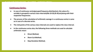 CLASS 11th ECONOMICS - CHAPTER - INTRODUCTION
Continuous Series:
● In case of continuous series(grouped frequency distribution), the value of a
variable is grouped in various class-intervals(like 10-20,20-30,etc)along with their
respective frequencies.
● The process of the calculation of arithmetic average in a continuous series is same
as in case of a discrete series.
● The mid-points of the various class-intervals are used to replace the class-interval.
● In the continuous series also, the following three methods are used to calculate
arithmetic mean:
● Direct Method;
● Short-Cut Method;
● Step Deviation Method;
 