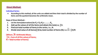 Direct Method:
Individual Series:
● According to this method, all the units are added and then their total is divided by the number of
items and the quotient becomes the arithmetic mean.
Steps of Direct Method:-
1. Let the items(observations) be X1+ X2+X3+...........Xn.
2. Add up the values of all the items and obtain the total,i.e, ∑X.
3. Find out total number of items in the series, i.e., N.
4. Divide total value of all items(∑X) by total number of items (N); i.e. X = ∑X/N
{Where , X= Arithmetic Mean;
∑X = Sum of all the values of items;
N = Total number of items}
 
