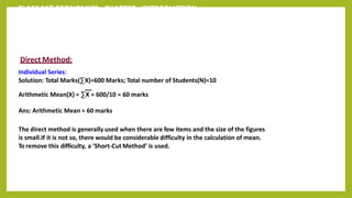 CLASS 11th ECONOMICS - CHAPTER - INTRODUCTION
Direct Method:
Individual Series:
Solution: Total Marks(∑X)=600 Marks; Total number of Students(N)=10
Arithmetic Mean(X) = ∑X = 600/10 = 60 marks
Ans: Arithmetic Mean = 60 marks
The direct method is generally used when there are few items and the size of the figures
is small.If it is not so, there would be considerable difficulty in the calculation of mean.
To remove this difficulty, a ‘Short-Cut Method’ is used.
 