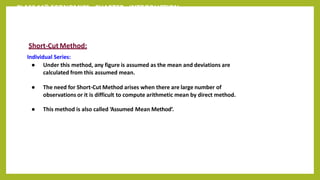 CLASS 11th ECONOMICS - CHAPTER - INTRODUCTION
Short-CutMethod:
Individual Series:
● Under this method, any figure is assumed as the mean and deviations are
calculated from this assumed mean.
● The need for Short-Cut Method arises when there are large number of
observations or it is difficult to compute arithmetic mean by direct method.
● This method is also called ‘Assumed Mean Method’.
 