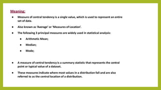 Meaning:
● Measure of central tendency is a single value, which is used to represent an entire
set of data.
● Also known as ‘Average’ or ‘Measures of Location’.
● The following 3 principal measures are widely used in statistical analysis:
● Arithmetic Mean;
● Median;
● Mode;
● A measure of central tendency is a summary statistic that represents the central
point or typical value of a dataset.
● These measures indicate where most values in a distribution fall and are also
referred to as the central location of a distribution.
 