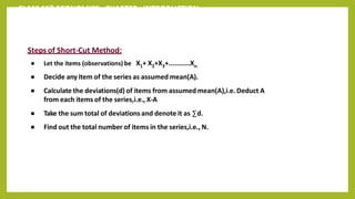 CLASS 11th ECONOMICS - CHAPTER - INTRODUCTION
Steps of Short-Cut Method:
● Let the items (observations) be X1+ X2+X3+...........Xn.
● Decide any item of the series as assumed mean(A).
● Calculate the deviations(d) of items from assumed mean(A),i.e. Deduct A
from each items of the series,i.e., X-A
● Take the sum total of deviations and denote it as ∑d.
● Find out the total number of items in the series,i.e., N.
 