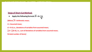 CLASS 11th ECONOMICS - CHAPTER - INTRODUCTION
Steps of Short-Cut Method:
● Apply the following formula: X = A+ ∑d
N
{Where, X = Arithmetic mean;
A = Assumed mean;
d = X-A,i.e., deviations of variables from assumed mean;
∑d = ∑(X-A), i.e., sum of deviations of variables from assumed mean;
N=total number of items}
 