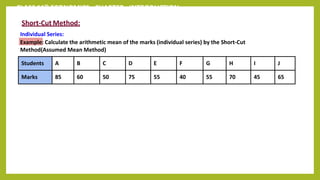 CLASS 11th ECONOMICS - CHAPTER - INTRODUCTION
Short-Cut Method:
Individual Series:
Example: Calculate the arithmetic mean of the marks (individual series) by the Short-Cut
Method(Assumed Mean Method)
Students A B C D E F G H I J
Marks 85 60 50 75 55 40 55 70 45 65
 