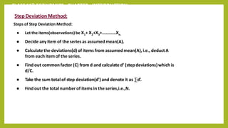 CLASS 11th ECONOMICS - CHAPTER - INTRODUCTION
Step Deviation Method:
Steps of Step Deviation Method:
● Let the items(observations) be X1+ X2+X3+...........Xn.
● Decide any item of the series as assumed mean(A).
● Calculate the deviations(d) of items from assumed mean(A), i.e., deduct A
from each item of the series.
● Find out common factor (C) from d and calculate d’ (step deviations) which is
d/C.
● Take the sum total of step deviation(d’) and denote it as ∑d’.
● Find out the total number of items in the series,i.e.,N.
 