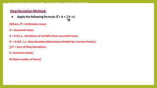 CLASS 11th ECONOMICS - CHAPTER - INTRODUCTION
Step Deviation Method:
● Apply the following formula: X = A + ∑d’ x C
N
{Where, X = Arithmetic mean;
A = Assumed mean;
d = X-A,i.e., deviations of variable from assumed mean;
d’ = X-A/C ,i.e. Step deviations(deviations divided by common factor);
∑d’ = Sum of Step Deviations;
C= Common Factor;
N=Total number of items}
 