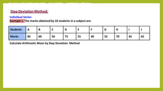 CLASS 11th ECONOMICS - CHAPTER - INTRODUCTION
Step Deviation Method:
Individual Series:
Example 1. The marks obtained by 10 students in a subject are:
Calculate Arithmetic Mean by Step Deviation Method
Students A B C D E F G H I J
Marks 85 60 50 75 55 40 55 70 45 65
 