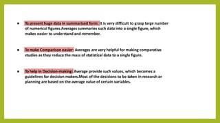 ● To present huge data in summarised form: It is very difficult to grasp large number
of numerical figures.Averages summaries such data into a single figure, which
makes easier to understand and remember.
● To make Comparison easier: Averages are very helpful for making comparative
studies as they reduce the mass of statistical data to a single figure.
● To help in Decision-making: Average provide such values, which becomes a
guidelines for decision makers.Most of the decisions to be taken in research or
planning are based on the average value of certain variables.
 