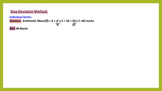 Step Deviation Method:
Individual Series:
Solution: Arithmetic Mean(X) = A + d’ x C = 50 + 20 x 5 =60 marks
N 10
Ans: 60 Marks
 