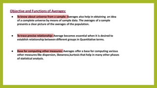 Objective and Functions of Averages:
● To know about universe from a sample: Averages also help in obtaining an idea
of a complete universe by means of sample data. The averages of a sample
presents a clear picture of the averages of the population.
● To trace precise relationship: Average becomes essential when it is desired to
establish relationship between different groups in Quantitative terms.
● Base for computing other measures: Averages offer a base for computing various
other measures like dispersion, Skewness,kurtosis that help in many other phases
of statistical analysis.
 