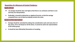 Requisites of a Measure of Central Tendency:
Rigidly defined:
● An average should be clear and rigid so that there is no confusion and there is one
and only one interpretation.
● Preferably, it should be defined by an algebraic formula, so that the average
computed from a set of data by anybody remains the same.
Based on all the observations:
● Average should be calculated by taking into consideration each and every item of
the series. If it is not based on all the items, it cannot be said to be representative
of the whole group.
● It should be least affected by fluctuations of sampling.
 
