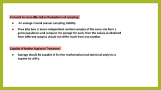 It should be least affected by fluctuations of sampling:
● An average should possess sampling stability.
● If we take two or more independent random samples of the same size from a
given population and compute the average for each, then the values so obtained
from different samples should not differ much from one another.
Capable of further Algebraic Treatment:
● Average should be capable of further mathematical and statistical analysis to
expand its utility.
 