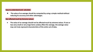 Easy to understand and calculate:
● The value of an average should be computed by using a simple method without
reducing its accuracy and other advantages.
Not affected much by Extreme values:
● The value of an average should not be affected much by extreme values. If one or
two very small or very large items unduly affect the average, the average value
may not truly represent characteristics of the entire set of data.
 
