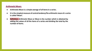 Arithmetic Mean:
● Arithmetic Mean is a simple average of all items in a series.
● It is the simplest measure of central tendency.Thearithmetic mean of a series
is called ‘Mean’.
● Definition: Arithmetic Mean or Mean is the number which is obtained by
adding the values of all the items of a series and dividing the total by the
number of items.
 
