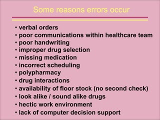 Some reasons errors occur
• poor communications within healthcare team
• verbal orders
• poor handwriting
• improper drug selection
• missing medication
• incorrect scheduling
• look alike / sound alike drugs
• polypharmacy
• availability of floor stock (no second check)
• drug interactions
• hectic work environment
• lack of computer decision support
 