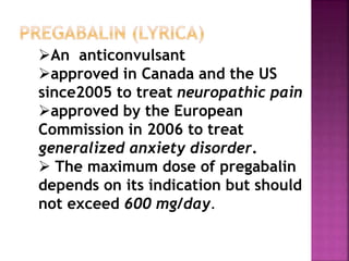 An anticonvulsant
approved in Canada and the US
since2005 to treat neuropathic pain
approved by the European
Commission in 2006 to treat
generalized anxiety disorder.
 The maximum dose of pregabalin
depends on its indication but should
not exceed 600 mg/day.
 