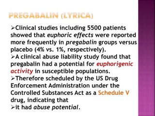 Clinical studies including 5500 patients
showed that euphoric effects were reported
more frequently in pregabalin groups versus
placebo (4% vs. 1%, respectively).
A clinical abuse liability study found that
pregabalin had a potential for euphorigenic
activity in susceptible populations.
Therefore scheduled by the US Drug
Enforcement Administration under the
Controlled Substances Act as a Schedule V
drug, indicating that
it had abuse potential.
 