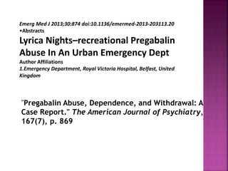 Emerg Med J 2013;30:874 doi:10.1136/emermed-2013-203113.20
•Abstracts
Lyrica Nights–recreational Pregabalin
Abuse In An Urban Emergency Dept
Author Affiliations
1.Emergency Department, Royal Victoria Hospital, Belfast, United
Kingdom
"Pregabalin Abuse, Dependence, and Withdrawal: A
Case Report." The American Journal of Psychiatry,
167(7), p. 869
 