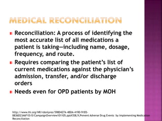Reconciliation: A process of identifying the
most accurate list of all medications a
patient is taking—including name, dosage,
frequency, and route.
Requires comparing the patient’s list of
current medications against the physician’s
admission, transfer, and/or discharge
orders
Needs even for OPD patients by MOH
http://www.ihi.org/NR/rdonlyres/598D427A-4BDA-419D-91B5-
B836D23A6F1D/0/CampaignOverview101105.ppt#358,9,Prevent Adverse Drug Events by Implementing Medication
Reconciliation
 