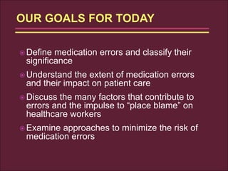  Define medication errors and classify their
significance
 Understand the extent of medication errors
and their impact on patient care
 Discuss the many factors that contribute to
errors and the impulse to “place blame” on
healthcare workers
 Examine approaches to minimize the risk of
medication errors
 