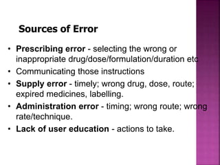 Sources of Error
• Prescribing error - selecting the wrong or
inappropriate drug/dose/formulation/duration etc
• Communicating those instructions
• Supply error - timely; wrong drug, dose, route;
expired medicines, labelling.
• Administration error - timing; wrong route; wrong
rate/technique.
• Lack of user education - actions to take.
 