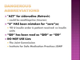  “AZT” for zidovudine (Retrovir)
 could be azathioprine (Imuran)
 “U” HAS been mistaken for “zero”(o)
 10 U insulin order & patient received 100 insulin
units
 “QD” has been read as “QID” or “OD”
 DO NOT USE Lists
 The Joint Commission
 Institute for Safe Medication Practices (ISMP
 