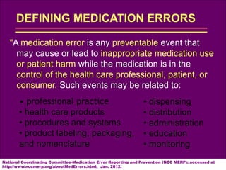 "A medication error is any preventable event that
may cause or lead to inappropriate medication use
or patient harm while the medication is in the
control of the health care professional, patient, or
consumer. Such events may be related to:
National Coordinating Committee-Medication Error Reporting and Prevention (NCC MERP); accessed at
http://www.nccmerp.org/aboutMedErrors.html; Jan. 2012.
• professional practice
• health care products
• procedures and systems
• product labeling, packaging,
and nomenclature
• dispensing
• distribution
• administration
• education
• monitoring
 