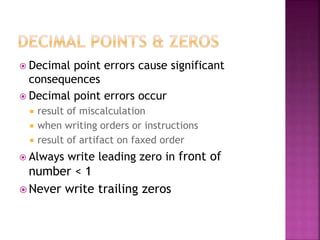  Decimal point errors cause significant
consequences
 Decimal point errors occur
 result of miscalculation
 when writing orders or instructions
 result of artifact on faxed order
 Always write leading zero in front of
number < 1
 Never write trailing zeros
 
