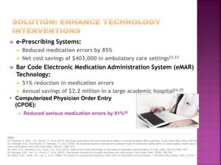  e-Prescribing Systems:
 Reduced medication errors by 85%
 Net cost savings of $403,000 in ambulatory care settings22,23
 Bar Code Electronic Medication Administration System (eMAR)
Technology:
 51% reduction in medication errors
 Annual savings of $2.2 million in a large academic hospital24,25
• Computerized Physician Order Entry
(CPOE):
– Reduced serious medication errors by 81%26
Notes
22. Kaushal, R., Kern, L.M., Barrón, Y., et al. (2010). Electronic prescribing improves medication safety in community-based office practices. J Gen Intern Med, 25(6), 530-536.
23. Weingart, S.N., Simchowitz, B., Padolsky, H., et al. (2009). An empirical model to estimate the potential impact of medication safety alerts on patient safety, health care utilization, and
cost in ambulatory care. Arch Intern Med, 169(16), 1465-1473.
24. Poon, E.G., Keohane, C.A., Yoon, C.S., et al. (2010). Effect of bar-code technology on the safety of medication administration. N Engl J Med, 362(18),1698-1707.
25. Maviglia, S.M., Yoo, J.Y., Franz, C., et al. (2007). Cost-benefit analysis of a hospital pharmacy bar code solution. Arch Intern Med, 167(8), 788-794.
26. Bates, D.W., Teich, J.M., Lee, J., et al. (1999). The impact of computerized physician order entry on medication error prevention. J Am Med Inform Assoc, 6(4), 313-321.
 