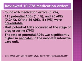  found 616 medication errors (5.7%),
 115 potential ADEs (1.1%), and 26 ADEs
(0.24%). Of the 26 ADEs, 5 (19%) were
preventable.
 Most potential ADEs occurred at the stage of
drug ordering (79%)
 The rate of potential ADEs was significantly
higher in neonates in the neonatal intensive
care unit.
 Ref: JAMA. 2001;285(16):2114-2120. doi:10.1001/jama.285.16.2114
Reviewed 10 778 medication orders
 
