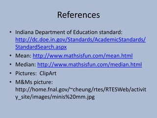 ReferencesIndiana Department of Education standard: http://dc.doe.in.gov/Standards/AcademicStandards/StandardSearch.aspxMean: http://www.mathsisfun.com/mean.htmlMedian: http://www.mathsisfun.com/median.htmlPictures:  ClipArtM&Ms picture: http://home.fnal.gov/~cheung/rtes/RTESWeb/activity_site/images/minis%20mm.jpg