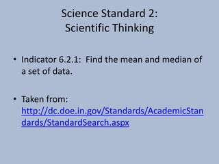 Science Standard 2:Scientific ThinkingIndicator 6.2.1:  Find the mean and median of a set of data.Taken from:  http://dc.doe.in.gov/Standards/AcademicStandards/StandardSearch.aspx
