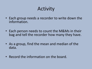 ActivityEach group needs a recorder to write down the information.Each person needs to count the M&Ms in their bag and tell the recorder how many they have.As a group, find the mean and median of the data.Record the information on the board.