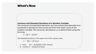 What’s New
Variance and Standard Deviation of a Random Variable
The variance and standard deviation are two values that describe how
scattered or spread out the scores are from the mean value of the
random variable. The variance, denoted as σ2, is determined using the
formula:
σ2 = ∑( x − µ)2 p(x)
The standard deviation σ is the square root of the variance, thus,
σ = √ ∑( x − µ)² p (x )
σ2 - variance σ – standard deviation
µ - mean p(x) – probability of the outcome
 