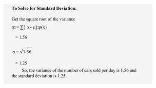 To Solve for Standard Deviation:
Get the square root of the variance
σ2 = ∑( x− µ)2p(x)
= 1.56
σ = √1.56
= 1.25
So, the variance of the number of cars sold per day is 1.56 and
the standard deviation is 1.25.
 