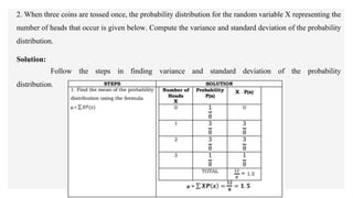 2. When three coins are tossed once, the probability distribution for the random variable X representing the
number of heads that occur is given below. Compute the variance and standard deviation of the probability
distribution.
Solution:
Follow the steps in finding variance and standard deviation of the probability
distribution.
 